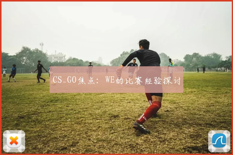 CS_GO焦点：WE的比赛经验探讨