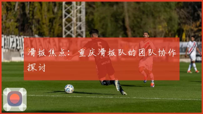 滑板焦点：重庆滑板队的团队协作探讨