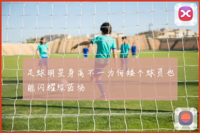足球明星身高不一为何矮个球员也能闪耀绿茵场