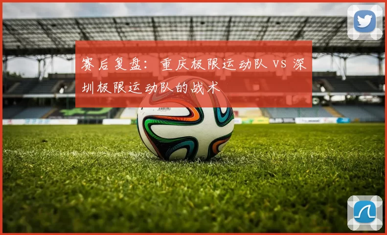 赛后复盘：重庆极限运动队 vs 深圳极限运动队的战术