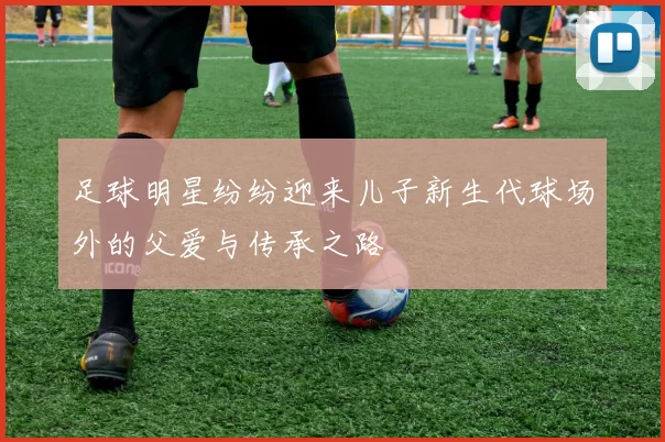 足球明星纷纷迎来儿子新生代球场外的父爱与传承之路