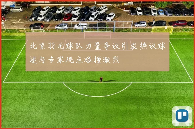 北京羽毛球队力量争议引发热议球迷与专家观点碰撞激烈
