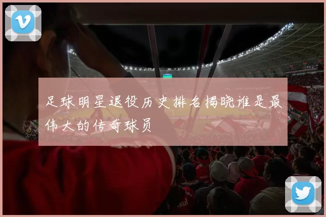 足球明星退役历史排名揭晓谁是最伟大的传奇球员