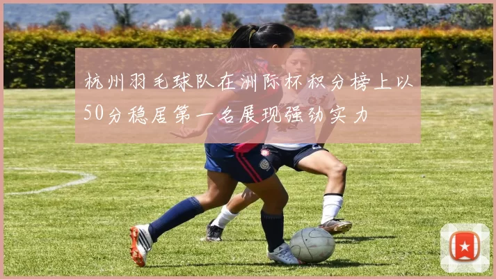 杭州羽毛球队在洲际杯积分榜上以50分稳居第一名展现强劲实力