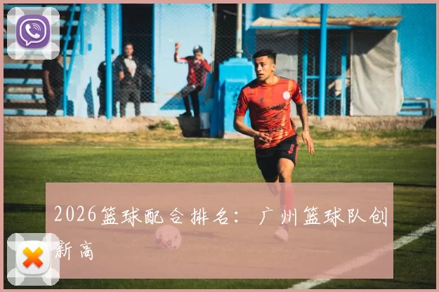 2026篮球配合排名：广州篮球队创新高