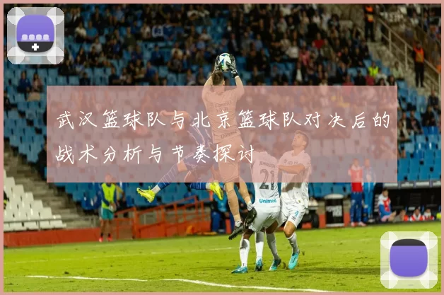 武汉篮球队与北京篮球队对决后的战术分析与节奏探讨
